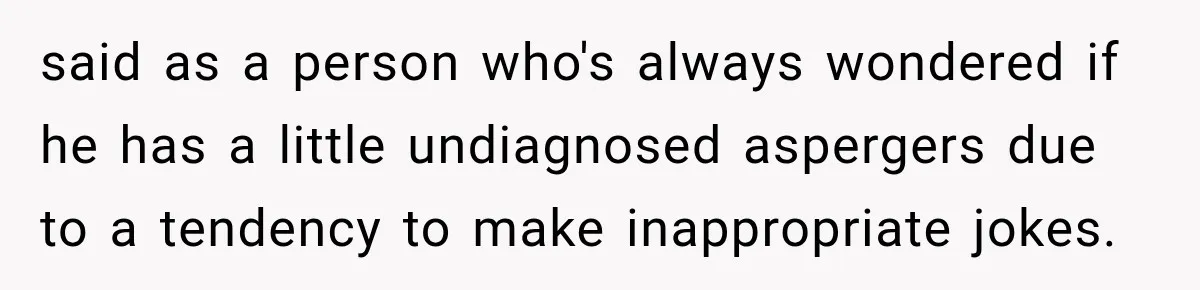 said as a person who's always wondered if he has a little undiagnosed aspergers due to a tendency to make inappropriate jokes.