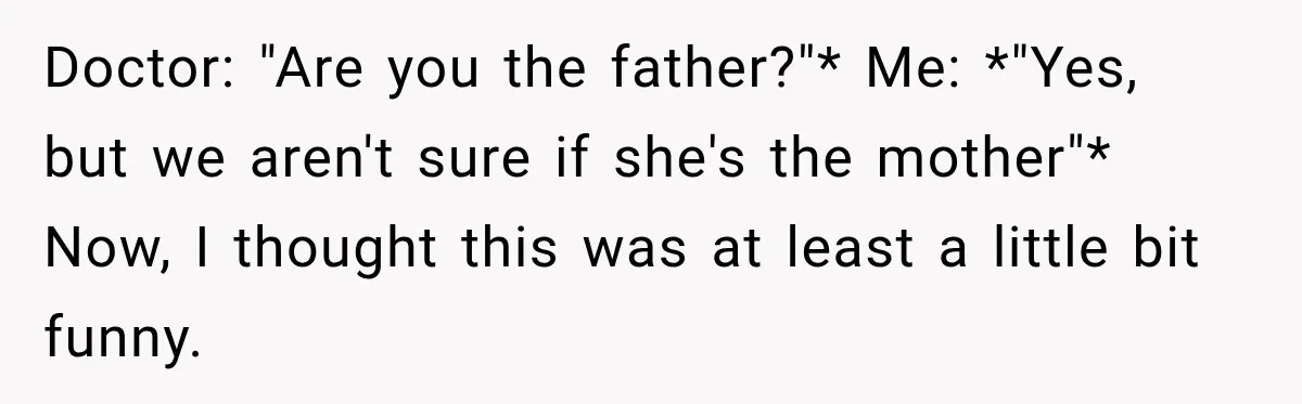 Doctor: "Are you the father?"* Me: *"Yes, but we aren't sure if she's the mother"* Now, I thought this was at least a little bit funny.