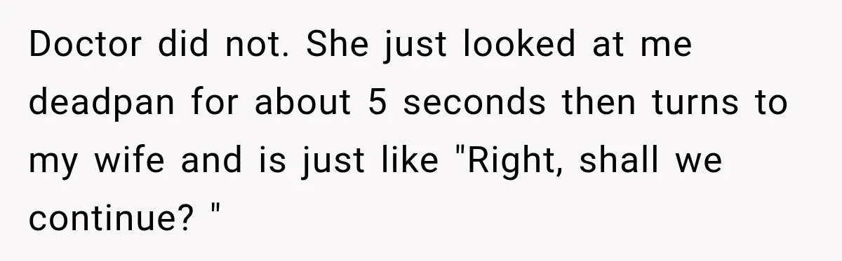 Doctor did not. She just looked at me deadpan for about 5 seconds then turns to my wife and is just like "Right, shall we continue? "