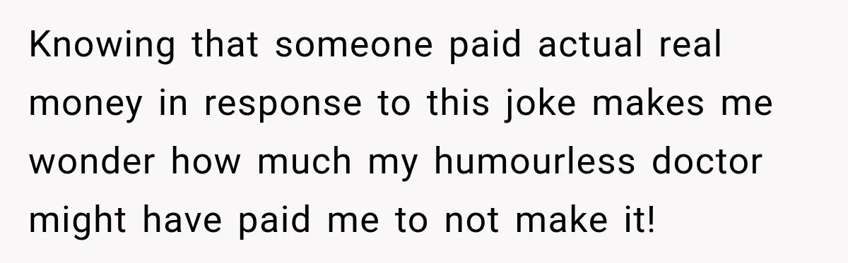 Knowing that someone paid actual real money in response to this joke makes me wonder how much my humourless doctor might have paid me to not make it!
