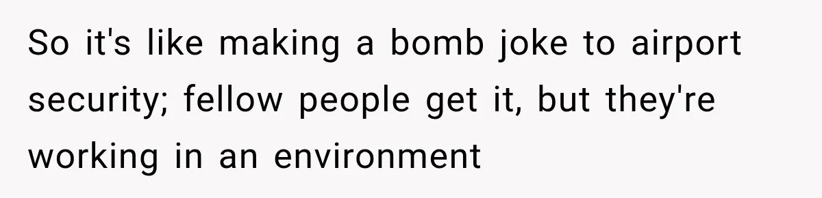 So it's like making a bomb joke to airport security; fellow people get it, but they're working in an environment