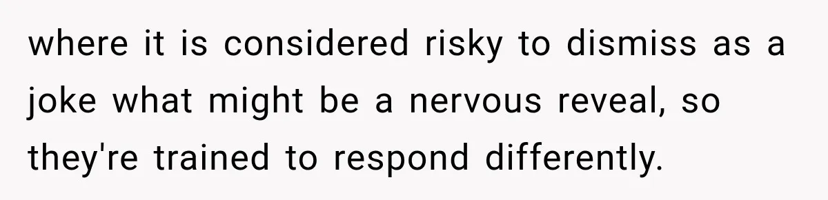 where it is considered risky to dismiss as a joke what might be a nervous reveal, so they're trained to respond differently.