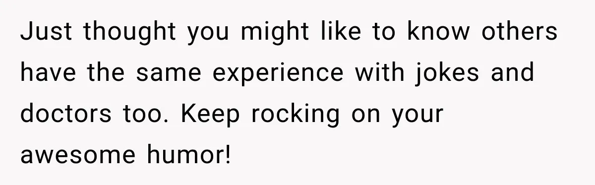 Just thought you might like to know others have the same experience with jokes and doctors too. Keep rocking on your awesome humor!