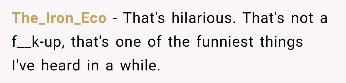 The_Iron_Eco − That's hilarious. That's not a f__k-up, that's one of the funniest things I've heard in a while.