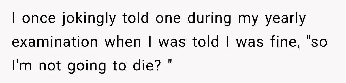 I once jokingly told one during my yearly examination when I was told I was fine, "so I'm not going to die? "
