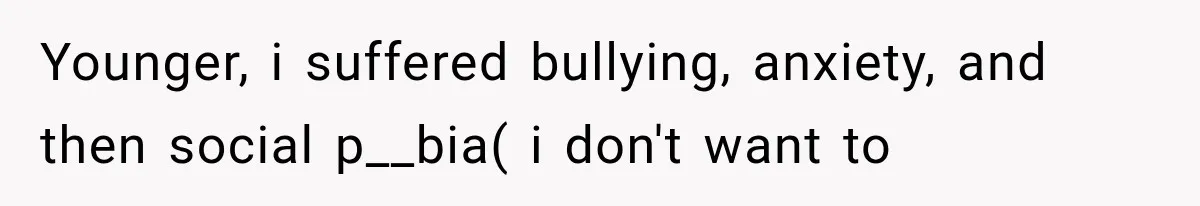 Younger, i suffered bullying, anxiety, and then social p__bia( i don't want to
