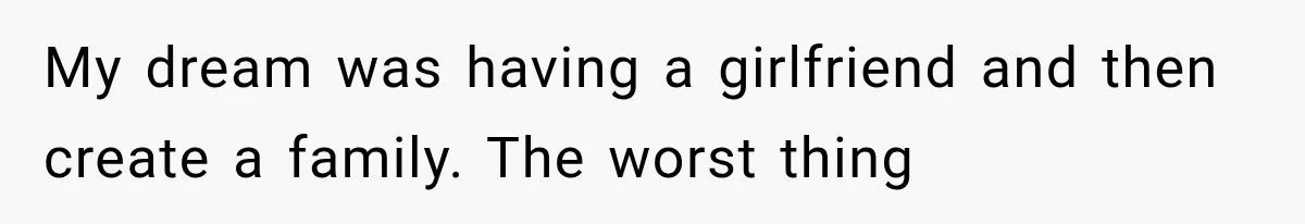 My dream was having a girlfriend and then create a family. The worst thing