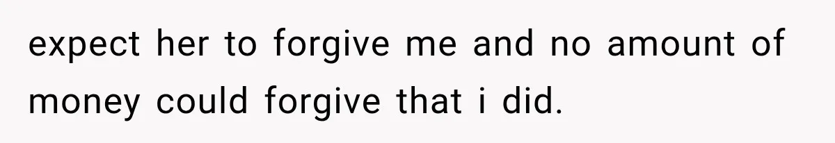 expect her to forgive me and no amount of money could forgive that i did.