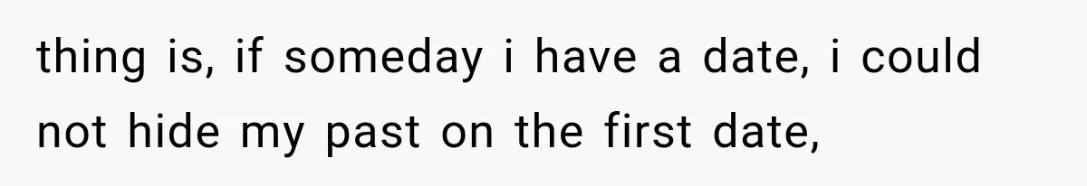 thing is, if someday i have a date, i could not hide my past on the first date,