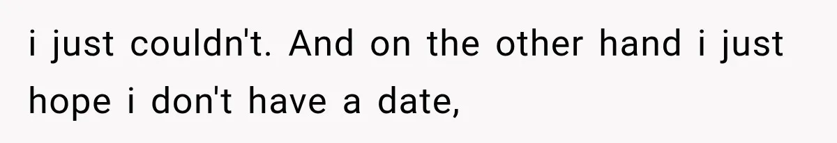i just couldn't. And on the other hand i just hope i don't have a date,
