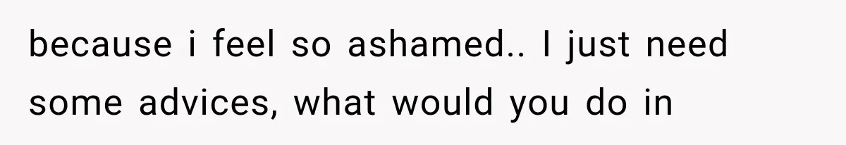 because i feel so ashamed.. I just need some advices, what would you do in