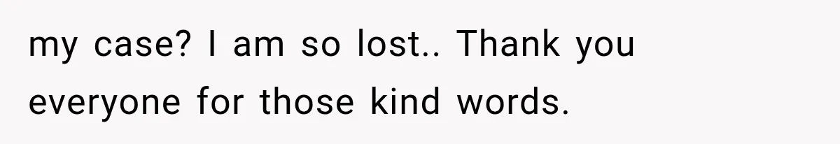 my case? I am so lost.. Thank you everyone for those kind words.