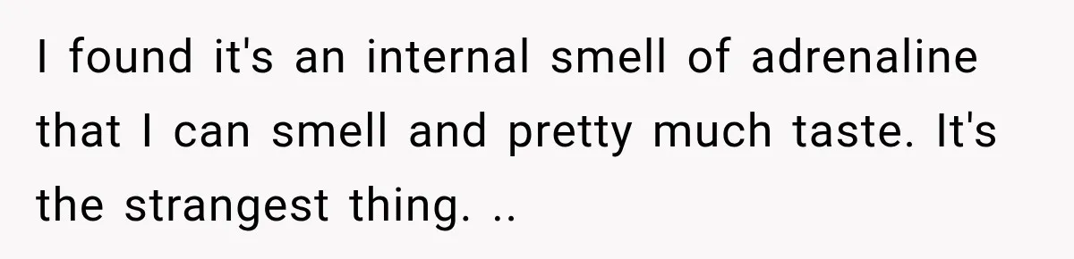 Wife Forces Husband To See A Doctor After Strange Smells Reveal A Life-Changing Diagnosis I found it's an internal smell of adrenaline that I can smell and pretty much taste. It's the strangest thing. ..