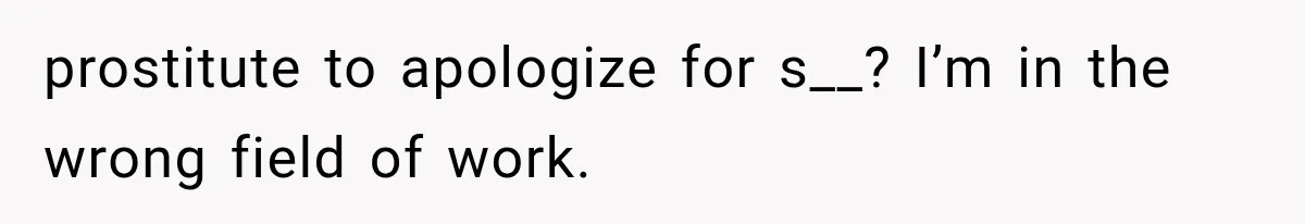 prostitute to apologize for s__? I’m in the wrong field of work.
