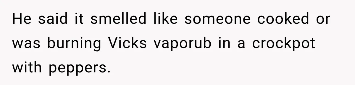 Wife Forces Husband To See A Doctor After Strange Smells Reveal A Life-Changing Diagnosis He said it smelled like someone cooked or was burning Vicks vaporub in a crockpot with peppers.