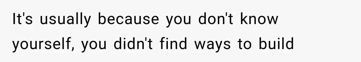 It's usually because you don't know yourself, you didn't find ways to build