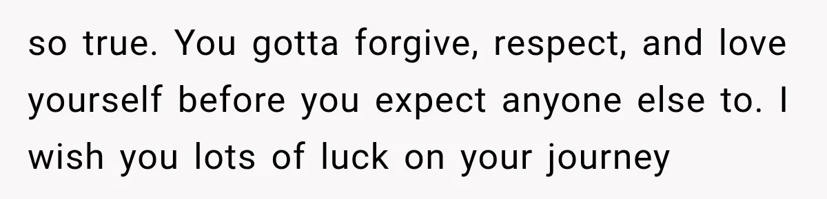so true. You gotta forgive, respect, and love yourself before you expect anyone else to. I wish you lots of luck on your journey