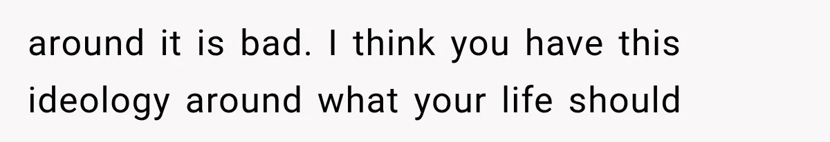 around it is bad. I think you have this ideology around what your life should