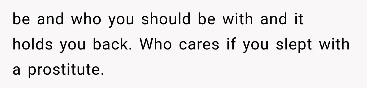 be and who you should be with and it holds you back. Who cares if you slept with a prostitute.