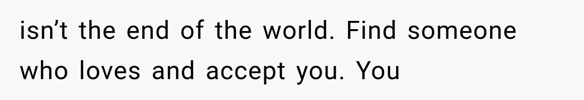 isn’t the end of the world. Find someone who loves and accept you. You