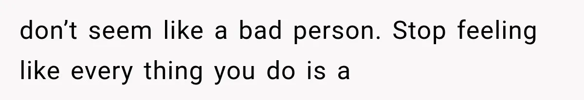 don’t seem like a bad person. Stop feeling like every thing you do is a