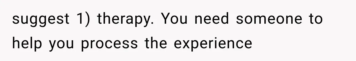 suggest 1) therapy. You need someone to help you process the experience
