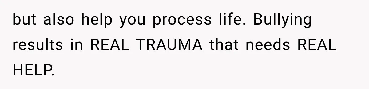 but also help you process life. Bullying results in REAL TRAUMA that needs REAL HELP.