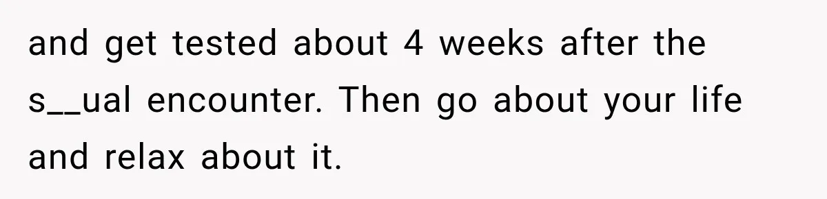 and get tested about 4 weeks after the s__ual encounter. Then go about your life and relax about it.