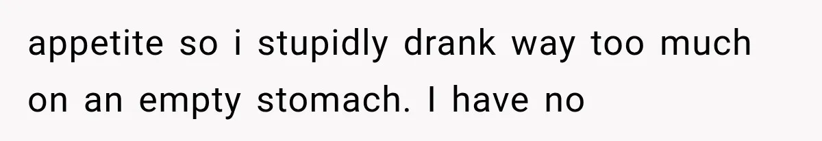 appetite so i stupidly drank way too much on an empty stomach. I have no