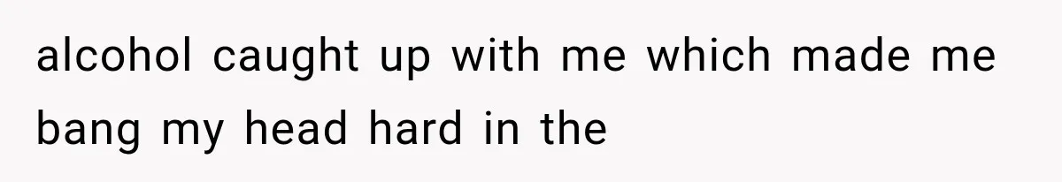 alcohol caught up with me which made me bang my head hard in the