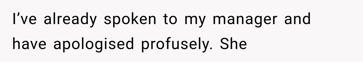 I’ve already spoken to my manager and have apologised profusely. She