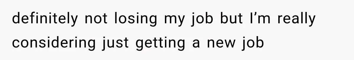definitely not losing my job but I’m really considering just getting a new job
