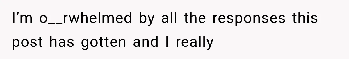 I’m o__rwhelmed by all the responses this post has gotten and I really