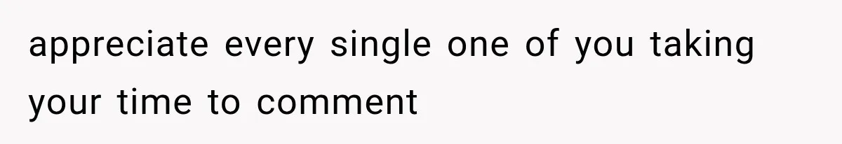 appreciate every single one of you taking your time to comment