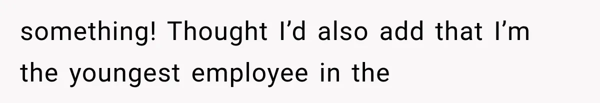 something! Thought I’d also add that I’m the youngest employee in the