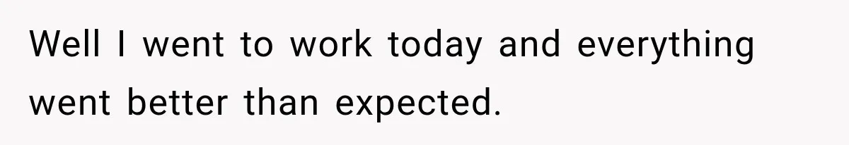 Well I went to work today and everything went better than expected.