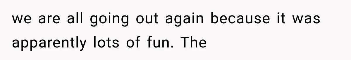 we are all going out again because it was apparently lots of fun. The