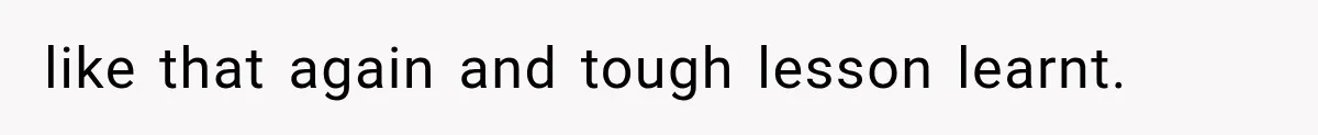 like that again and tough lesson learnt.