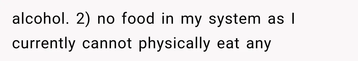 alcohol. 2) no food in my system as I currently cannot physically eat any