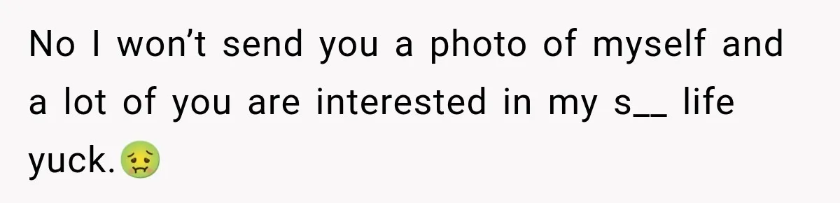 No I won’t send you a photo of myself and a lot of you are interested in my s__ life yuck.🤢
