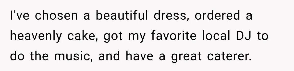 I've chosen a beautiful dress, ordered a heavenly cake, got my favorite local DJ to do the music, and have a great caterer.