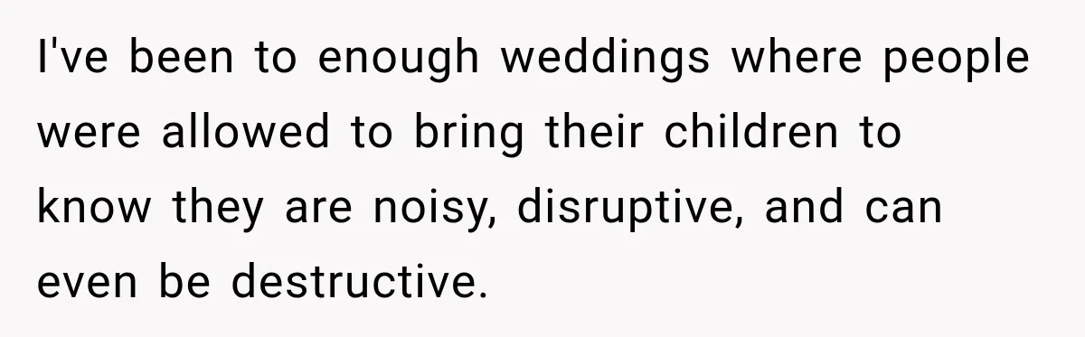 I've been to enough weddings where people were allowed to bring their children to know they are noisy, disruptive, and can even be destructive.