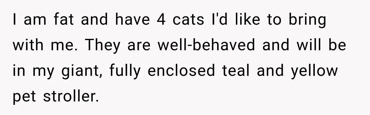 I am fat and have 4 cats I'd like to bring with me. They are well-behaved and will be in my giant, fully enclosed teal and yellow pet stroller.