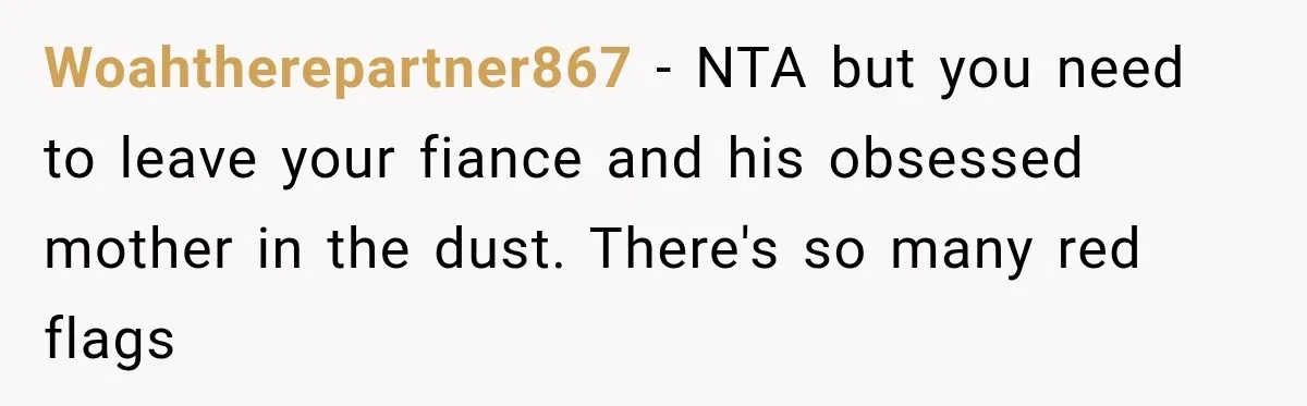 Woahtherepartner867 − NTA but you need to leave your fiance and his obsessed mother in the dust. There's so many red flags