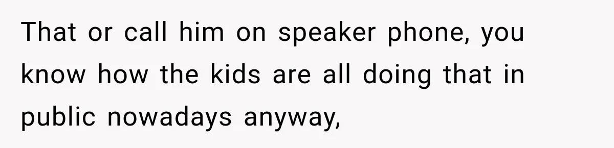 That or call him on speaker phone, you know how the kids are all doing that in public nowadays anyway,