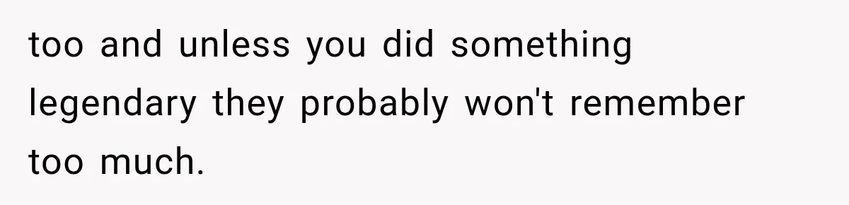 too and unless you did something legendary they probably won't remember too much.