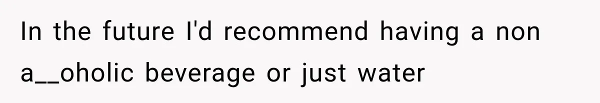In the future I'd recommend having a non a__oholic beverage or just water