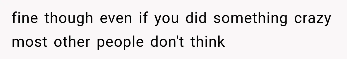 fine though even if you did something crazy most other people don't think