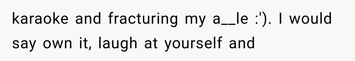 karaoke and fracturing my a__le :'). I would say own it, laugh at yourself and