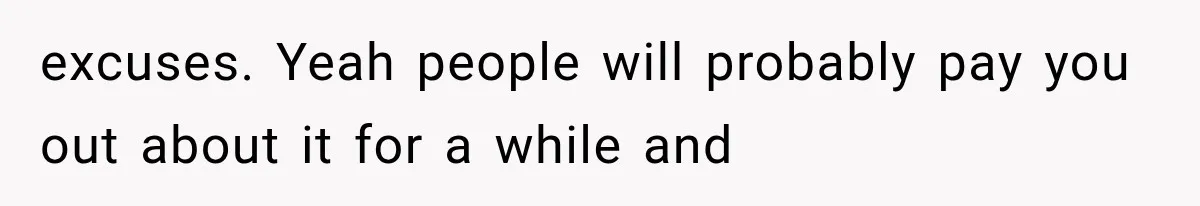 excuses. Yeah people will probably pay you out about it for a while and